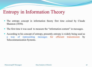 Entropy in Information Theory
 The entropy concept in information theory first time coined by Claude
Shannon (1850).
 The first time it was used to measure the “information content” in messages.
 According to his concept of entropy, presently entropy is widely being used as
a way of representing messages for efficient transmission by
Telecommunication Systems.
DSamanta@IIT Kharagpur Data Analytics (CS61061) 28
 
