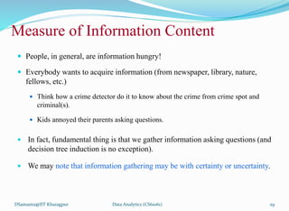  People, in general, are information hungry!
 Everybody wants to acquire information (from newspaper, library, nature,
fellows, etc.)
 Think how a crime detector do it to know about the crime from crime spot and
criminal(s).
 Kids annoyed their parents asking questions.
 In fact, fundamental thing is that we gather information asking questions (and
decision tree induction is no exception).
 We may note that information gathering may be with certainty or uncertainty.
DSamanta@IIT Kharagpur
Measure of Information Content
Data Analytics (CS61061) 29
 