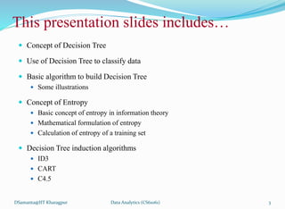 This presentation slides includes…
 Concept of Decision Tree
 Use of Decision Tree to classify data
 Basic algorithm to build Decision Tree
 Some illustrations
 Concept of Entropy
 Basic concept of entropy in information theory
 Mathematical formulation of entropy
 Calculation of entropy of a training set
 Decision Tree induction algorithms
 ID3
 CART
 C4.5
DSamanta@IIT Kharagpur Data Analytics (CS61061) 3
 