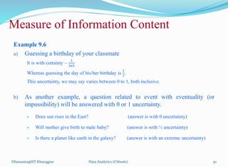 Example 9.6
a) Guessing a birthday of your classmate
It is with certainty ~
1
365
Whereas guessing the day of his/her birthday is
1
7
.
This uncertainty, we may say varies between 0 to 1, both inclusive.
b) As another example, a question related to event with eventuality (or
impossibility) will be answered with 0 or 1 uncertainty.
 Does sun rises in the East? (answer is with 0 uncertainty)
 Will mother give birth to male baby? (answer is with ½ uncertainty)
 Is there a planet like earth in the galaxy? (answer is with an extreme uncertainty)
DSamanta@IIT Kharagpur
Measure of Information Content
Data Analytics (CS61061) 30
 