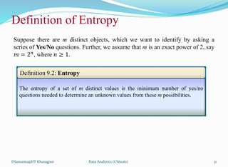 Definition of Entropy
Suppose there are m distinct objects, which we want to identify by asking a
series of Yes/No questions. Further, we assume that m is an exact power of 2, say
𝑚 = 2𝑛, where 𝑛 ≥ 1.
DSamanta@IIT Kharagpur
The entropy of a set of m distinct values is the minimum number of yes/no
questions needed to determine an unknown values from these m possibilities.
Definition 9.2: Entropy
Data Analytics (CS61061) 31
 