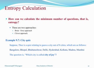  How can we calculate the minimum number of questions, that is,
entropy?
 There are two approaches:
 Brute –force approach
 Clever approach.
Example 9.7: City quiz
Suppose, Thee is a quiz relating to guess a city out of 8 cities, which are as follows:
Bangalore, Bhopal, Bhubaneshwar, Delhi, Hyderabad, Kolkata, Madras, Mumbai
The question is, “Which city is called city of joy”?
DSamanta@IIT Kharagpur
Entropy Calculation
Data Analytics (CS61061) 32
 