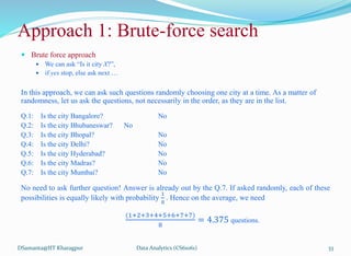  Brute force approach
 We can ask “Is it city X?”,
 if yes stop, else ask next …
In this approach, we can ask such questions randomly choosing one city at a time. As a matter of
randomness, let us ask the questions, not necessarily in the order, as they are in the list.
Q.1: Is the city Bangalore? No
Q.2: Is the city Bhubaneswar? No
Q.3: Is the city Bhopal? No
Q.4: Is the city Delhi? No
Q.5: Is the city Hyderabad? No
Q.6: Is the city Madras? No
Q.7: Is the city Mumbai? No
No need to ask further question! Answer is already out by the Q.7. If asked randomly, each of these
possibilities is equally likely with probability
1
8
. Hence on the average, we need
(1+2+3+4+5+6+7+7)
8
= 4.375 questions.
DSamanta@IIT Kharagpur
Approach 1: Brute-force search
Data Analytics (CS61061) 33
 