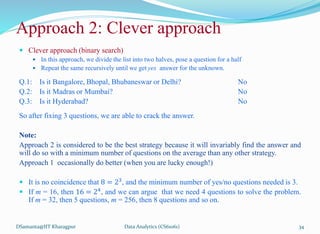  Clever approach (binary search)
 In this approach, we divide the list into two halves, pose a question for a half
 Repeat the same recursively until we get yes answer for the unknown.
Q.1: Is it Bangalore, Bhopal, Bhubaneswar or Delhi? No
Q.2: Is it Madras or Mumbai? No
Q.3: Is it Hyderabad? No
So after fixing 3 questions, we are able to crack the answer.
Note:
Approach 2 is considered to be the best strategy because it will invariably find the answer and
will do so with a minimum number of questions on the average than any other strategy.
Approach 1 occasionally do better (when you are lucky enough!)
 It is no coincidence that 8 = 23
, and the minimum number of yes/no questions needed is 3.
 If m = 16, then 16 = 24
, and we can argue that we need 4 questions to solve the problem.
If m = 32, then 5 questions, m = 256, then 8 questions and so on.
DSamanta@IIT Kharagpur
Approach 2: Clever approach
Data Analytics (CS61061) 34
 