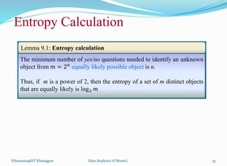 DSamanta@IIT Kharagpur
The minimum number of yes/no questions needed to identify an unknown
object from 𝑚 = 2𝑛 equally likely possible object is n.
Thus, if m is a power of 2, then the entropy of a set of m distinct objects
that are equally likely is log2 𝑚
Lemma 9.1: Entropy calculation
Entropy Calculation
Data Analytics (CS61061) 35
 