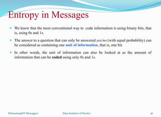 Entropy in Messages
 We know that the most conventional way to code information is using binary bits, that
is, using 0s and 1s.
 The answer to a question that can only be answered yes/no (with equal probability) can
be considered as containing one unit of information, that is, one bit.
 In other words, the unit of information can also be looked at as the amount of
information that can be coded using only 0s and 1s.
DSamanta@IIT Kharagpur Data Analytics (CS61061) 36
 
