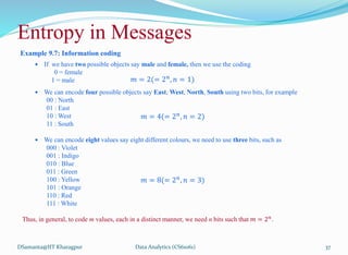 Entropy in Messages
Example 9.7: Information coding
 If we have two possible objects say male and female, then we use the coding
0 = female
1 = male
 We can encode four possible objects say East, West, North, South using two bits, for example
00 : North
01 : East
10 : West
11 : South
 We can encode eight values say eight different colours, we need to use three bits, such as
000 : Violet
001 : Indigo
010 : Blue
011 : Green
100 : Yellow
101 : Orange
110 : Red
111 : White
Thus, in general, to code m values, each in a distinct manner, we need n bits such that 𝑚 = 2𝑛
.
DSamanta@IIT Kharagpur
𝑚 = 2(= 2𝑛
, 𝑛 = 1)
𝑚 = 4(= 2𝑛
, 𝑛 = 2)
𝑚 = 8(= 2𝑛
, 𝑛 = 3)
Data Analytics (CS61061) 37
 