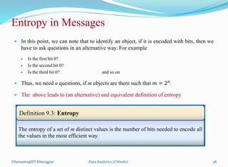 Entropy in Messages
 In this point, we can note that to identify an object, if it is encoded with bits, then we
have to ask questions in an alternative way. For example
 Is the first bit 0?
 Is the second bit 0?
 Is the third bit 0? and so on
 Thus, we need n questions, if m objects are there such that 𝑚 = 2𝑛.
 The above leads to (an alternative) and equivalent definition of entropy
DSamanta@IIT Kharagpur
The entropy of a set of m distinct values is the number of bits needed to encode all
the values in the most efficient way.
Definition 9.3: Entropy
Data Analytics (CS61061) 38
 