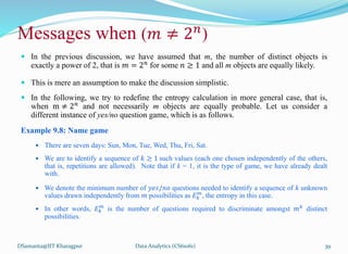  In the previous discussion, we have assumed that m, the number of distinct objects is
exactly a power of 2, that is 𝑚 = 2𝑛
for some 𝑛 ≥ 1 and all m objects are equally likely.
 This is mere an assumption to make the discussion simplistic.
 In the following, we try to redefine the entropy calculation in more general case, that is,
when m ≠ 2𝑛
and not necessarily m objects are equally probable. Let us consider a
different instance of yes/no question game, which is as follows.
Example 9.8: Name game
 There are seven days: Sun, Mon, Tue, Wed, Thu, Fri, Sat.
•
 We are to identify a sequence of 𝑘 ≥ 1 such values (each one chosen independently of the others,
that is, repetitions are allowed). Note that if k = 1, it is the type of game, we have already dealt
with.
 We denote the minimum number of 𝑦𝑒𝑠/𝑛𝑜 questions needed to identify a sequence of 𝑘 unknown
values drawn independently from 𝑚 possibilities as 𝐸𝑘
𝑚
, the entropy in this case.
 In other words, 𝐸𝑘
𝑚
is the number of questions required to discriminate amongst 𝑚𝑘
distinct
possibilities.
DSamanta@IIT Kharagpur
Messages when (𝑚 ≠ 2𝑛
)
Data Analytics (CS61061) 39
 