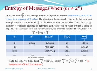 Note that here
𝐸𝑘
𝑚
𝑘
is the average number of questions needed to determine each of the
values in a sequence of k values. By choosing a large enough value of k, that is, a long
enough sequence, the value of
1
𝑘
can be made as small as we wish. Thus, the average
number of questions required to determine each value can be made arbitrarily close to
log2 𝑚. This is evident from our earlier workout, for example, tabulated below, for m = 7.
𝐸𝑘
𝑚
= log2 𝑚𝑘
DSamanta@IIT Kharagpur
Entropy of Messages when (𝑚 ≠ 2𝑛
)
k 𝑚𝑘 𝐥𝐨𝐠𝟐 𝑚𝑘 No. Q 𝑵𝒐. 𝑸
𝑘
6 117649 16.84413 17 2.8333
21 58.95445 59 2.8095
1000 2807.3549 2808 2.8080
….. ….. ….. ….. …..
No. Q = Number of questions
Note that log2 7 ≈ 2.8074 and
𝑵𝒐.𝑸
𝑘
≈ log2 7. Further,
𝑵𝒐.𝑸
𝑘
=
𝐸𝑘
7
𝑘
i.e.
𝐸𝑘
7
𝑘
= log2 7 (is
independent of k and is a constant!)
Data Analytics (CS61061) 41
 