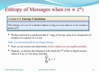 DSamanta@IIT Kharagpur
Entropy of Messages when (𝑚 ≠ 2𝑛
)
The entropy of a set of m distinct objects is log2 𝑚 even when m is not exactly a
power of 2.
• We have arrived at a conclusion that E = log2 𝑚 for any value of m, irrespective of
weather it is a power of 2 or not.
Note: E is not necessarily be an integer always.
• Next, we are to have our observation, if all m objects are not equally probable.
• Suppose, 𝑝𝑖 denotes the frequency with which the 𝑖𝑡ℎ
of the m objects occurs,
where 0 ≤ 𝑝𝑖 ≤ 1 for all 𝑝𝑖 such that
𝑖=1
𝑚
𝑝𝑖 = 1
Lemma 9.4: Entropy Calculation
Data Analytics (CS61061) 42
 