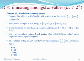 DSamanta@IIT Kharagpur
Example 9.8: Discriminating among objects
• Suppose four objects 𝐴, 𝐵, 𝐶 𝑎𝑛𝑑 𝐷 which occur with frequencies
1
2
,
1
4
,
1
8
and
1
8
,
respectively.
• Thus, in this example, 𝑚 = 4 and 𝑝1 =
1
2
, 𝑝2 =
1
4
, 𝑝3 =
1
8
and 𝑝4 =
1
8
.
• Using standard 2-bit encoding, we can represent them as 𝐴 = 00, 𝐵 = 01, 𝐶 = 10,
𝐷 = 11.
• Also, we can follow variable length coding (also called Huffman coding) as an
improved way of representing them.
• The Huffman coding of 𝐴, 𝐵, 𝐶 𝑎𝑛𝑑 𝐷 with their frequencies
1
2
,
1
4
,
1
8
and
1
8
are shown
below.
A = 1
B = 01
C = 001
D = 000
Discriminating amongst m values (𝑚 ≠ 2𝑛
)
Data Analytics (CS61061) 43
 