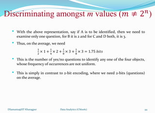 DSamanta@IIT Kharagpur
• With the above representation, say if A is to be identified, then we need to
examine only one question, for B it is 2 and for C and D both, it is 3.
• Thus, on the average, we need
1
2
× 1 +
1
4
× 2 +
1
8
× 3 +
1
8
× 3 = 1.75 𝑏𝑖𝑡𝑠
• This is the number of yes/no questions to identify any one of the four objects,
whose frequency of occurrences are not uniform.
• This is simply in contrast to 2-bit encoding, where we need 2-bits (questions)
on the average.
Discriminating amongst m values (𝑚 ≠ 2𝑛
)
Data Analytics (CS61061) 44
 
