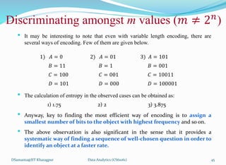 DSamanta@IIT Kharagpur
Discriminating amongst m values (𝑚 ≠ 2𝑛
)
• It may be interesting to note that even with variable length encoding, there are
several ways of encoding. Few of them are given below.
• The calculation of entropy in the observed cases can be obtained as:
• Anyway, key to finding the most efficient way of encoding is to assign a
smallest number of bits to the object with highest frequency and so on.
• The above observation is also significant in the sense that it provides a
systematic way of finding a sequence of well-chosen question in order to
identify an object at a faster rate.
1) 𝐴 = 0 2) 𝐴 = 01 3) 𝐴 = 101
𝐵 = 11 𝐵 = 1 𝐵 = 001
𝐶 = 100 𝐶 = 001 𝐶 = 10011
𝐷 = 101 𝐷 = 000 𝐷 = 100001
1) 1.75 2) 2 3) 3.875
Data Analytics (CS61061) 45
 