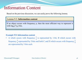 DSamanta@IIT Kharagpur
Information Content
If an object occurs with frequency p, then the most efficient way to represent it
with log2(1
𝑝) bits.
Lemma 9.3: Information content
Example 9.9: Information content
• A which occurs with frequency
1
2
is represented by 1-bit, B which occurs with
frequency
1
4
represented by 2-bits and both C and D which occurs with frequency
1
8
are represented by 3 bits each.
Based on the previous discussion, we can easily prove the following lemma.
Data Analytics (CS61061) 46
 