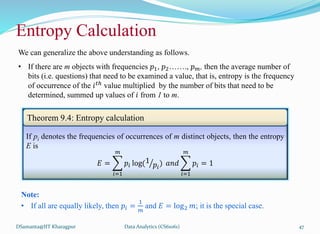 DSamanta@IIT Kharagpur
Entropy Calculation
If pi denotes the frequencies of occurrences of m distinct objects, then the entropy
E is
𝐸 =
𝑖=1
𝑚
𝑝𝑖 log(1
𝑝𝑖
) 𝑎𝑛𝑑
𝑖=1
𝑚
𝑝𝑖 = 1
Theorem 9.4: Entropy calculation
We can generalize the above understanding as follows.
• If there are m objects with frequencies 𝑝1, 𝑝2……., 𝑝𝑚, then the average number of
bits (i.e. questions) that need to be examined a value, that is, entropy is the frequency
of occurrence of the 𝑖𝑡ℎ value multiplied by the number of bits that need to be
determined, summed up values of 𝑖 from 1 to m.
Note:
• If all are equally likely, then 𝑝𝑖 =
1
𝑚
and 𝐸 = log2 𝑚; it is the special case.
Data Analytics (CS61061) 47
 