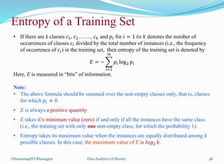 DSamanta@IIT Kharagpur
Entropy of a Training Set
• If there are k classes 𝑐1, 𝑐2……., 𝑐𝑘 and 𝑝𝑖 for 𝑖 = 1 𝑡𝑜 𝑘 denotes the number of
occurrences of classes 𝑐𝑖 divided by the total number of instances (i.e., the frequency
of occurrence of 𝑐𝑖) in the training set, then entropy of the training set is denoted by
𝐸 = −
𝑖=1
𝑚
𝑝𝑖 log2 𝑝𝑖
Here, E is measured in “bits” of information.
Note:
• The above formula should be summed over the non-empty classes only, that is, classes
for which 𝑝𝑖 ≠ 0
• E is always a positive quantity
• E takes it’s minimum value (zero) if and only if all the instances have the same class
(i.e., the training set with only one non-empty class, for which the probability 1).
• Entropy takes its maximum value when the instances are equally distributed among k
possible classes. In this case, the maximum value of E is 𝑙𝑜𝑔2 𝑘.
Data Analytics (CS61061) 48
 