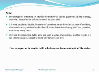 Note:
 The entropy of a training set implies the number of yes/no questions, on the average,
needed to determine an unknown test to be classified.
 It is very crucial to decide the series of questions about the value of a set of attribute,
which collectively determine the classification. Sometimes it may take one question,
sometimes many more.
 Decision tree induction helps us to ask such a series of questions. In other words, we
can utilize entropy concept to build a better decision tree.
How entropy can be used to build a decision tree is our next topic of discussion.
DSamanta@IIT Kharagpur Data Analytics (CS61061) 51
 