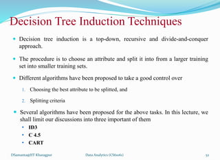 Decision Tree Induction Techniques
 Decision tree induction is a top-down, recursive and divide-and-conquer
approach.
 The procedure is to choose an attribute and split it into from a larger training
set into smaller training sets.
 Different algorithms have been proposed to take a good control over
1. Choosing the best attribute to be splitted, and
2. Splitting criteria
 Several algorithms have been proposed for the above tasks. In this lecture, we
shall limit our discussions into three important of them
• ID3
• C 4.5
• CART
DSamanta@IIT Kharagpur Data Analytics (CS61061) 52
 