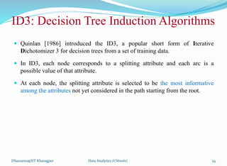 ID3: Decision Tree Induction Algorithms
 Quinlan [1986] introduced the ID3, a popular short form of Iterative
Dichotomizer 3 for decision trees from a set of training data.
 In ID3, each node corresponds to a splitting attribute and each arc is a
possible value of that attribute.
 At each node, the splitting attribute is selected to be the most informative
among the attributes not yet considered in the path starting from the root.
DSamanta@IIT Kharagpur Data Analytics (CS61061) 54
 