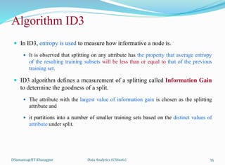 Algorithm ID3
 In ID3, entropy is used to measure how informative a node is.
 It is observed that splitting on any attribute has the property that average entropy
of the resulting training subsets will be less than or equal to that of the previous
training set.
 ID3 algorithm defines a measurement of a splitting called Information Gain
to determine the goodness of a split.
 The attribute with the largest value of information gain is chosen as the splitting
attribute and
 it partitions into a number of smaller training sets based on the distinct values of
attribute under split.
DSamanta@IIT Kharagpur Data Analytics (CS61061) 55
 