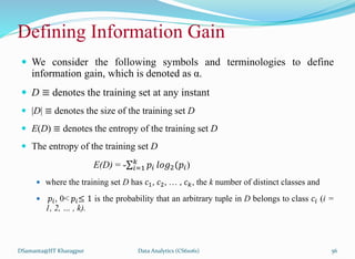 Defining Information Gain
 We consider the following symbols and terminologies to define
information gain, which is denoted as α.
 D ≡ denotes the training set at any instant
 |D| ≡ denotes the size of the training set D
 E(D) ≡ denotes the entropy of the training set D
 The entropy of the training set D
E(D) = - 𝑖=1
𝑘
𝑝𝑖 𝑙𝑜𝑔2(𝑝𝑖)
 where the training set D has 𝑐1, 𝑐2, … , 𝑐𝑘, the k number of distinct classes and
 𝑝𝑖, 0< 𝑝𝑖≤ 1 is the probability that an arbitrary tuple in D belongs to class 𝑐𝑖 (i =
1, 2, … , k).
DSamanta@IIT Kharagpur Data Analytics (CS61061) 56
 