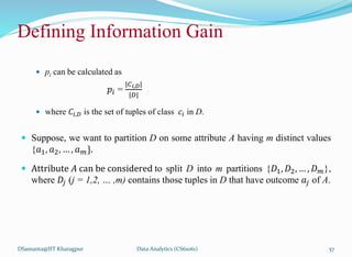 Defining Information Gain
 pi can be calculated as
𝑝𝑖 =
|𝐶𝑖,𝐷|
|𝐷|
 where 𝐶𝑖,𝐷 is the set of tuples of class 𝑐𝑖 in D.
 Suppose, we want to partition D on some attribute A having m distinct values
{𝑎1, 𝑎2, … , 𝑎𝑚}.
 Attribute 𝐴 can be considered to split D into m partitions {𝐷1, 𝐷2, … , 𝐷𝑚},
where 𝐷𝑗 (j = 1,2, … ,m) contains those tuples in D that have outcome 𝑎𝑗 of A.
DSamanta@IIT Kharagpur Data Analytics (CS61061) 57
 
