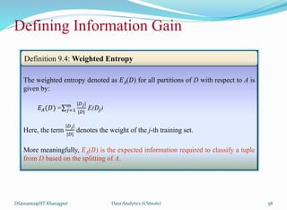 Defining Information Gain
DSamanta@IIT Kharagpur
The weighted entropy denoted as 𝐸𝐴(𝐷) for all partitions of D with respect to A is
given by:
𝐸𝐴(𝐷) = 𝑗=1
𝑚 |𝐷𝑗|
|𝐷|
E(𝐷𝑗)
Here, the term
|𝐷𝑗|
|𝐷|
denotes the weight of the j-th training set.
More meaningfully, 𝐸𝐴(𝐷) is the expected information required to classify a tuple
from D based on the splitting of A.
Definition 9.4: Weighted Entropy
Data Analytics (CS61061) 58
 