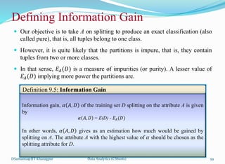  Our objective is to take A on splitting to produce an exact classification (also
called pure), that is, all tuples belong to one class.
 However, it is quite likely that the partitions is impure, that is, they contain
tuples from two or more classes.
 In that sense, 𝐸𝐴(𝐷) is a measure of impurities (or purity). A lesser value of
𝐸𝐴(𝐷) implying more power the partitions are.
DSamanta@IIT Kharagpur
Defining Information Gain
Information gain, 𝛼 𝐴, 𝐷 of the training set D splitting on the attribute A is given
by
𝛼 𝐴, 𝐷 = E(D) - 𝐸𝐴(𝐷)
In other words, 𝛼 𝐴, 𝐷 gives us an estimation how much would be gained by
splitting on A. The attribute A with the highest value of 𝛼 should be chosen as the
splitting attribute for D.
Definition 9.5: Information Gain
Data Analytics (CS61061) 59
 