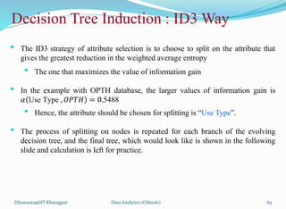 DSamanta@IIT Kharagpur
Decision Tree Induction : ID3 Way
• The ID3 strategy of attribute selection is to choose to split on the attribute that
gives the greatest reduction in the weighted average entropy
• The one that maximizes the value of information gain
• In the example with OPTH database, the larger values of information gain is
𝛼 Use Type , 𝑂𝑃𝑇𝐻 = 0.5488
• Hence, the attribute should be chosen for splitting is “Use Type”.
• The process of splitting on nodes is repeated for each branch of the evolving
decision tree, and the final tree, which would look like is shown in the following
slide and calculation is left for practice.
Data Analytics (CS61061) 65
 