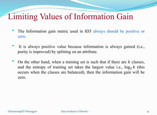 DSamanta@IIT Kharagpur
Limiting Values of Information Gain
• The Information gain metric used in ID3 always should be positive or
zero.
• It is always positive value because information is always gained (i.e.,
purity is improved) by splitting on an attribute.
• On the other hand, when a training set is such that if there are 𝑘 classes,
and the entropy of training set takes the largest value i.e., log2 𝑘 (this
occurs when the classes are balanced), then the information gain will be
zero.
Data Analytics (CS61061) 74
 