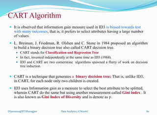  It is observed that information gain measure used in ID3 is biased towards test
with many outcomes, that is, it prefers to select attributes having a large number
of values.
 L. Breiman, J. Friedman, R. Olshen and C. Stone in 1984 proposed an algorithm
to build a binary decision tree also called CART decision tree.
 CART stands for Classification and Regression Tree
 In fact, invented independently at the same time as ID3 (1984).
 ID3 and CART are two cornerstone algorithms spawned a flurry of work on decision
tree induction.
 CART is a technique that generates a binary decision tree; That is, unlike ID3,
in CART, for each node only two children is created.
 ID3 uses Information gain as a measure to select the best attribute to be splitted,
whereas CART do the same but using another measurement called Gini index . It
is also known as Gini Index of Diversity and is denote as 𝛾.
DSamanta@IIT Kharagpur
CART Algorithm
Data Analytics (CS61061) 80
 