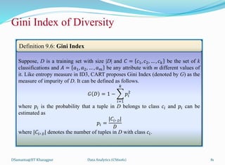 DSamanta@IIT Kharagpur
Gini Index of Diversity
Suppose, D is a training set with size |D| and 𝐶 = 𝑐1, 𝑐2, … , 𝑐𝑘 be the set of k
classifications and 𝐴 = 𝑎1, 𝑎2, … , 𝑎𝑚 be any attribute with m different values of
it. Like entropy measure in ID3, CART proposes Gini Index (denoted by G) as the
measure of impurity of D. It can be defined as follows.
𝐺 𝐷 = 1 −
𝑖=1
𝑘
𝑝𝑖
2
where 𝑝𝑖 is the probability that a tuple in D belongs to class 𝑐𝑖 and 𝑝𝑖 can be
estimated as
𝑝𝑖 =
|𝐶𝑖, 𝐷|
𝐷
where |𝐶𝑖, 𝐷| denotes the number of tuples in D with class 𝑐𝑖.
Definition 9.6: Gini Index
Data Analytics (CS61061) 81
 