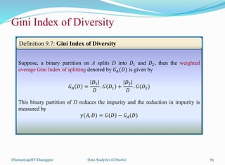 DSamanta@IIT Kharagpur
Gini Index of Diversity
Suppose, a binary partition on A splits D into 𝐷1 and 𝐷2, then the weighted
average Gini Index of splitting denoted by 𝐺𝐴(𝐷) is given by
𝐺𝐴 𝐷 =
𝐷1
𝐷
. 𝐺 𝐷1 +
𝐷2
𝐷
. 𝐺(𝐷2)
This binary partition of D reduces the impurity and the reduction in impurity is
measured by
𝛾 𝐴, 𝐷 = 𝐺 𝐷 − 𝐺𝐴 𝐷
Definition 9.7: Gini Index of Diversity
Data Analytics (CS61061) 83
 