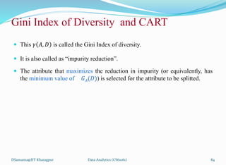  This 𝛾 𝐴, 𝐷 is called the Gini Index of diversity.
 It is also called as “impurity reduction”.
 The attribute that maximizes the reduction in impurity (or equivalently, has
the minimum value of 𝐺𝐴(𝐷)) is selected for the attribute to be splitted.
DSamanta@IIT Kharagpur
Gini Index of Diversity and CART
Data Analytics (CS61061) 84
 