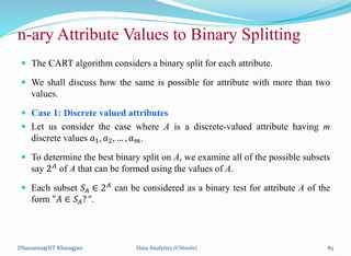  The CART algorithm considers a binary split for each attribute.
 We shall discuss how the same is possible for attribute with more than two
values.
 Case 1: Discrete valued attributes
 Let us consider the case where A is a discrete-valued attribute having m
discrete values 𝑎1, 𝑎2, … , 𝑎𝑚.
 To determine the best binary split on A, we examine all of the possible subsets
say 2𝐴 of A that can be formed using the values of A.
 Each subset 𝑆𝐴 ∈ 2𝐴
can be considered as a binary test for attribute A of the
form "𝐴 ∈ 𝑆𝐴? “.
DSamanta@IIT Kharagpur
n-ary Attribute Values to Binary Splitting
Data Analytics (CS61061) 85
 