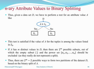  Thus, given a data set D, we have to perform a test for an attribute value A
like
 This test is satisfied if the value of A for the tuples is among the values listed
in 𝑆𝐴.
 If A has m distinct values in D, then there are 2𝑚 possible subsets, out of
which the empty subset { } and the power set {𝑎1, 𝑎2, … , 𝑎𝑛} should be
excluded (as they really do not represent a split).
 Thus, there are 2𝑚 − 2 possible ways to form two partitions of the dataset D,
based on the binary split of A.
DSamanta@IIT Kharagpur
n-ary Attribute Values to Binary Splitting
𝐴 ∈ 𝑆𝐴
Yes No
𝐷1 𝐷2
D
Data Analytics (CS61061) 86
 