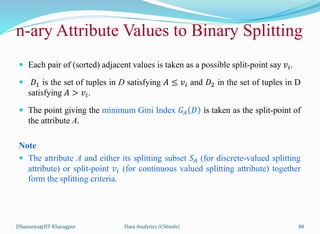  Each pair of (sorted) adjacent values is taken as a possible split-point say 𝑣𝑖.
 𝐷1 is the set of tuples in D satisfying 𝐴 ≤ 𝑣𝑖 and 𝐷2 in the set of tuples in D
satisfying 𝐴 > 𝑣𝑖.
 The point giving the minimum Gini Index 𝐺𝐴 𝐷 is taken as the split-point of
the attribute A.
Note
 The attribute A and either its splitting subset 𝑆𝐴 (for discrete-valued splitting
attribute) or split-point 𝑣𝑖 (for continuous valued splitting attribute) together
form the splitting criteria.
DSamanta@IIT Kharagpur
n-ary Attribute Values to Binary Splitting
Data Analytics (CS61061) 88
 