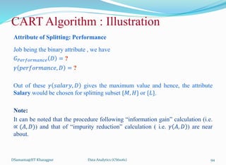 Attribute of Splitting: Performance
Job being the binary attribute , we have
𝐺𝑃𝑒𝑟𝑓𝑜𝑟𝑚𝑎𝑛𝑐𝑒 𝐷 = ?
𝛾 𝑝𝑒𝑟𝑓𝑜𝑟𝑚𝑎𝑛𝑐𝑒, 𝐷 = ?
Out of these 𝛾 𝑠𝑎𝑙𝑎𝑟𝑦, 𝐷 gives the maximum value and hence, the attribute
Salary would be chosen for splitting subset {𝑀, 𝐻} or {𝐿}.
Note:
It can be noted that the procedure following “information gain” calculation (i.e.
∝ (𝐴, 𝐷)) and that of “impurity reduction” calculation ( i.e. 𝛾 𝐴, 𝐷 ) are near
about.
DSamanta@IIT Kharagpur
CART Algorithm : Illustration
Data Analytics (CS61061) 94
 