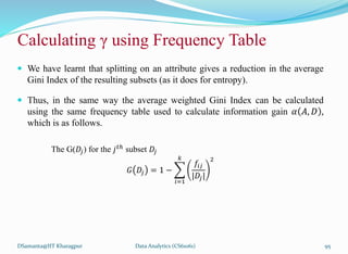 Calculating γ using Frequency Table
 We have learnt that splitting on an attribute gives a reduction in the average
Gini Index of the resulting subsets (as it does for entropy).
 Thus, in the same way the average weighted Gini Index can be calculated
using the same frequency table used to calculate information gain 𝛼 𝐴, 𝐷 ,
which is as follows.
The G(𝐷𝑗) for the 𝑗𝑡ℎ
subset 𝐷𝑗
𝐺 𝐷𝑗 = 1 −
𝑖=1
𝑘
𝑓𝑖𝑗
|𝐷𝑗|
2
DSamanta@IIT Kharagpur Data Analytics (CS61061) 95
 
