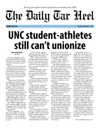 Serving the students and the University community since 1893
dailytarheel.com Tuesday,September1,2015
UNC student-athletes
still can’t unionizeBy Cole del Charco
Staff Writer
A recent ruling by the Na-
tional Labor Relations Board
effectively says student-athletes
at private universities cannot
unionize.
The ruling, released Aug. 24,
overturned a decision that al-
lowed Northwestern University
football players the ability to
form a union.The first college
football season since the ruling
came down starts Thursday
night.
“Huge amounts of money
are going to be made by every-
one involved, except the play-
ers,” said Robert Orr, a UNC
professor of law and former
N.C. Supreme Court justice.
“What if the group of stu-
dents from South Carolina and
North Carolina decided they
were going to stay in and study
on Thursday night instead of
playing football? Contemplate
the consequences,” he said.
Orr said the ruling will not
affect student-athletes at public
universities like UNC. Howev-
er, UNC’s student-athletes still
can’t unionize.
“Public employees — to
the extent (public university)
athletes would be considered
employees — are not allowed
to unionize in North Carolina,”
he said.
Landon Turner, a senior
offensive guard for UNC, was
frustrated with the decision.
“We’re doing actual work
and generating actual revenue,”
he said. “In my mind, we do a
lot of work for the University,
and it’s not too far-fetched to
me to say we’re employees of a
certain kind.”
Shakeel Rashad, a senior
linebacker for UNC, said
no one on the football team
has talked about unions on
campus.
“I love the opportunity we
have here to play, so I’ve never
thought about doing it,” he
said.
Although the ruling does
not affect public schools,
private schools such as Duke
and Wake Forest are directly
affected.
At Wake Forest, athletics
spokesman Steve Shutt said he
hasn’t seen any sign of stu-
dent-athletes unionizing.
“We are involved in the cost
of attendance,” he said. “Our
student-athletes will receive
cost of attendance at the
school.”
Art Chase, Duke’s assistant
director of athletics and exter-
nal affairs said in an email that
Duke’s student-athletes have
not discussed unionizing.
Jonathan Owens, director of
communications for the State
Employees Association of
North Carolina, said his group
has not been approached by
any student-athletes yet.
“We did pass a bylaws
change to allow college stu-
dents to join,” he said.
The State Employees Asso-
ciation of North Carolina is an
association rather than a union,
he said. Under the state’s
Right-to-Work law, employ-
ees cannot be forced to join a
union to be in the workforce.
As a result, Owens said, unions
in North Carolina are not as
common as they are in the
Northeast.
“During the season, we
aren’t able to get jobs,” senior
linebacker Jeff Schoettmer
said. “We’re strictly focused on
school and football. We don’t
really ever get to go home.
We’re always here.”
Owens said his association
represents state workers’ inter-
ests to the legislature and gives
groups discounted insurance
and better health care — bene-
fits of joining the association.
“We work a lot. We’re here
all year round,”Turner, the
lineman, said. “If you think
about it, it’s like a month
collectively that I actually get a
chance to go out on a break. I
get a week in for spring break
and a week in between differ-
ent sessions.”
As members of one of
the Power 5 conferences, all
Atlantic Coast Conference
schools are permitted to give
scholarships that cover cost
of attendance. Formerly, the
universities could only cover
tuition. In addition to tuition,
cost of attendance covers
books, personal transportation
and room and board.
“It’s huge. I’m from Texas,
so it helps with family travel
money. My parents have to fly
a long way to come to each
game,” Schoettmer said.
Rashad said he appreciates
the school covering his cost
of attendance. “Being from
Florida, when I travel home,
it’s a couple hundred dollars to
get home,” he said. “The schol-
arship won’t cover everything,
but the cost of attendance will
end up covering travel to and
from home a few times a year
and other things like that.”
Other members of the
Power 5 conferences, which are
allowed to self-determine stu-
dent-athlete benefits, include
the Big 12, Big Ten, Pac-12
and Southeastern conferences.
“The big issue for athletes is
to have some organized voice
to represent their interest and
concerns on a range of issues,”
Orr said.
university@dailytarheel.com
 