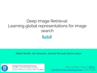 Deep Image Retrieval:
Learning global representations for image
search
Albert Gordo, Jon Almazan, Jerome Revaud, Diane Larlus
Slides by Albert Jiménez [GDoc]
Computer Vision Reading Group (10/05/2016)1
[arXiv]
 