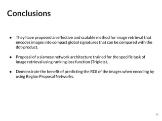 Conclusions
25
● They have proposed an effective and scalable method for image retrieval that
encodes images into compact global signatures that can be compared with the
dot-product.
● Proposal of a siamese network architecture trained for the specific task of
image retrieval using ranking loss function (Triplets).
● Demonstrate the benefit of predicting the ROI of the images when encoding by
using Region Proposal Networks.
 