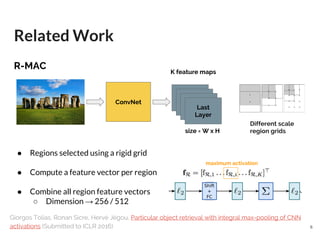 R-MAC
● Regions selected using a rigid grid
● Compute a feature vector per region
● Combine all region feature vectors
○ Dimension → 256 / 512
Related Work
Giorgos Tolias, Ronan Sicre, Hervé Jégou, Particular object retrieval with integral max-pooling of CNN
activations (Submitted to ICLR 2016)
ConvNet
Last
Layer
K feature maps
size = W x H
Different scale
region grids
maximum activation
6
 