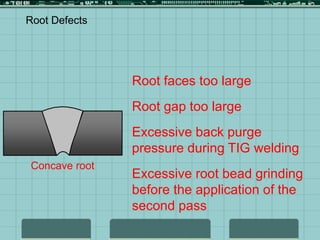 Concave root
Root Defects
Root faces too large
Root gap too large
Excessive back purge
pressure during TIG welding
Excessive root bead grinding
before the application of the
second pass
 
