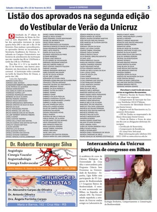 Sábado e domingo, 09 e 10 de fevereiro de 2013.                            Jornal O EXPRESSO                                                                      5

  Listão dos aprovados na segunda edição
      do Vestibular de Verão da Unicruz
    O       resultado da 2ª edição do
            Vestibular de Verão da Uni-
cruz já esta disponível. As matrícu-
                                           DANIELI MARIA RODRIGUES
                                           DANIELLE RECK GUISSO
                                           DARCI ROMARIO JUNIOR MONTAGNER
                                                                                        JÉSSICA PEREIRA DA SILVA
                                                                                        JÉSSICA SAPATA DE CASTRO
                                                                                        JÉSSICA VALÉRIA SCHERER MARTINS
                                                                                                                                PRISCILA SACHT JASKE
                                                                                                                                RAFAEL WASCHBURGER LUNARDI
                                                                                                                                RAFAELLA MEINEN
                                           DENISE DE AMORIM FACCHI                      JOÃO ARTHUR FRELING FRANCO              RÔMULO VARGAS WEGENER
las dos aprovados iniciaram já nesta       DIEGO OSCAR HIBNER                           JOÃO MARCOS DE OLIVEIRA SANTOS          RONALDO DOS SANTOS MACHADO
quarta-feira (06) e vão até o dia 19 de    DIMITRI VASCONCELLOS PONSONI                 JOÃO MORAES                             SABRINA SORES PEREIRA
fevereiro. Para realizar o procedimento,   DIMITRIUS MARCELUS MAYER DE OLIVEIRA         JORDANA TIRLONI DA SILVA                SAMANTHA VIEIRA
                                           DIOGO RODRIGUES MALHEIROS                    JORGE LUIZ VIANA JUNIOR                 SCARLATI ROSA DE OLIVEIRA
os aprovados devem se encaminhar a         DRIELI NETO PIGATTO                          JOSIANE CABRAL PINHEIRO                 SIMONE CRISTIANE NUNES LEAL
Secretaria Acadêmica da Unicruz, lo-       EDSON DA SILVA DUTRA                         JOSIANE CHEILA SCHMID                   SIMONE DA SILVA DUARTE
calizada no Campus Universitário nos       EDUARDA VASCONCELOS PIRES                    JOSIELE ROCHA D’AVILA                   SONIA MARA SILVA DOS SANTOS
horários de atendimento da instituição     ELEMAR BARBOSA                               JULIA GRACIELI BREUNIG BONATTO          SUELEN VERMAN PEREIRA
que são: manhã das 8h às 11h30mim e        ÉLISSON JOSÉ ORSOLIN                         JULIANE JUNG                            TACIANE CALISTROTEIXEIRA
                                           ÉLLEN GOMES DE ANUNCIAÇÃO                    KARINA BREGLEC CHIUZA                   TAVIANE SCHMITZ
tarde das 14h às 17h30min.                 EMERSON PEGORARO ROESLER                     KAROLINE MACEDO TORMES                  TAYNARA BEATRIZ PFEIFER
     Nos dias 11 e 12 e na manhã do        EMILENE RIBEIRO RABELLO                      LARISSA CAMARGO PEREIRA                 THAINÁ BASTOS SILVEIRA
dia 13 de fevereiro, não haverá aten-      ERICA STEFANY PIMENTA FIGUEIRA               LAURA FAGUNDES PATIAS                   THAIS BLANK DA SILVA
dimento em decorrência do feriado de       FABIANE LAGASSE                              LETÍCIA FRASSON MARTINS                 THAÍS ROCHA DOS SANTOS
                                           FABIANO BANDEIRA MERCAUS                     LOIARA DE MELO NUNES DA SILVA           TUIRA BRIGNONI MARTINS
carnaval . A Instituição volta a atender   FABIO EVANDRO MALDANER                       LUAN LUDVIG LOPES                       VANESSA GARBINI
na tarde da Quarta-Feira de Cinzas, a      FELIPE DE SOUZA ALMEIDA                      LUANA DE SOUZA LEAL                     VANESSA VIEIRA DA SILVA
partir das 14h.                            FELIPE JOSÉ LUDWIG                           LUANA HAMER                             VINÍCIUS DE ANUNCIAÇÃO DA SILVA
     Lista dos Aprovados                   FERNANDA DE FÁTIMA FREDI                     LUANA TAINÁ RODRIGUES                   VITOR ZANCAN SEGALA
ADRIANO ALVES AVILA                        FERNANDA JUÇARA PAKULSKI DE OLIVEIRA PAIVA   LUCAS CÂMPARA DOS SANTOS                VITÓRIA DA ROSA LORENZONI
ADRIANO JOSE JANTSCH                       FRANCIELE FREITAS MAIDANO                    LUCAS RAIMUNDO RAUBER                   WILLIAM DOS SANTOS FERREIRA
ALEXSSANDER ROBERTO DALLABRIDA PRAGER      FRANCINE SEVERO DO NASCIMENTO                LUCIELI BARTSCH ZANOSO                  YASMIM GRANDO PRETTO
ALINE PATRICIA DE QUADROS                  GABRIEL BRESSAN TECHIO                       LUIZA DA ROSA VIDAL                     YOHANNA HANNAH DONATO
AMANDA MARCHIONATTI                        GABRIEL DA SILVA MORCELLI                    MAIKI SILVA DE MELLO
ANA CAROLINI COSTA DE OLIVEIRA             GABRIEL DUTRA DA COSTA                       MARCELO MELO WERNER                         Para fazer a matrícula são neces-
ANDRESSA HUPPES LUFT                       GABRIEL GOMES                                MARCIANI MARTINS WITTER                sários os seguintes documentos:
ANDRESSA RODRIGUES MACHADO                 GABRIELA GAMA                                MARIA CAIANE COSTA FERNANDES              • Histórico Escolar do Ensino Médio
BÁRBARA DA SILVA OLIVEIRA                  GABRIELA DA SILVA PADILHA                    MARIA VICTORIA AYUB LOPES              – 02 (duas) vias originais;
BEATRIZ PEREIRA VARONES                    GABRIELA NORONHA TOLEDO                      MARIANE ALINE VENTURINE
                                           GABRIELE WASCHBURGER LUNARDI                 MARIELE ASSIS BENACHIO                    • Comprovante de Inscrição do Con-
BIBIANA FACCIN MANTOVANI
BRENDA BREGAGNOLO BERNARDO                 GABRIELLA RUBIN NUNES                        MARILIA MELLO DE OLIVEIRA              curso Vestibular 2013/2ºEdição;
BRENDA CRISTINA DA SILVA DA SILVA          GELIANE APARECIDA SPETH                      MARJORYE TAYLINE MANFRIN                  • Documento de Identidade (fotocó-
BRENDA DA SILVA                            GIANLUCA LINASSI ALONSO                      MARLUCY POLLIANA LOSEKANN              pia frente/verso);
BRUNA FERNANDES PFEIFER                    GILDO DE CAMPOS CORREA                       MATHEUS DE AGUIAR FERREIRA
                                           GIORDANA SALVADORI                           MATHEUS DOS SANTOS MARTINS
                                                                                                                                  • Registro civil de Nascimento ou Ca-
BRUNA MARCELI DE LIMA POLL
BRUNO MARCOS COELHO DE MOURA               GIOVANI FAGUNDES PATIAS                      MATHEUS HERMES NEU                     samento (fotocópia);
CALLEBY BERBERT MARIANO RIBEIRO            GISELE RAASCH                                MICHELE PAULINE KLEIN                     • CPF do Titular ou responsável e do
CAMILA KAIPER                              GUSTAVO DE MELLO PADILHA                     MICHELE WESCENFELDER                   Aluno (fotocópia frente/verso);
CAMILA SANTOS TABORDA                      HARLEI RAFAEL DE OLIVEIRA                    NANDRIA SCHERER                           • Título de Eleitor e Prova de estar
CARINA DALLA ROZA DOS SANTOS               HEITOR DARCI TOLEDO MORAES                   NAYARA SOARES DEMÉTRIO
                                           HISYS FERNANDES PINTO                        NELSON OTVIANO SCHMIDT                 em dia com as obrigações eleitorais (fo-
CARLOS EUGÊNIO DOS SANTOS GÜTTLER
CAROLINY SAGGIN BOTTEGA                    IAGO ERNESTO PIASETZKI                       NICOLI AMARAL KOCH                     tocópia);
CLÁUDIA SEVERO                             IRANA QUEVEDO PEREIRA                        NUBIA DE FATIMA BARBOSA VIOLA             • Certificado de Reservista;
CRISTINA LUTZ DA SILVA                     JANINE CABRAL PINHEIRO                       PABLO NUNES CARIJO                        • Comprovante de Residência;
DAIZA QUEVEDO PORTELA                      JARDELI MACHADO                              PAMELA SCHWALBERT
                                           JAYNE LARA LEAL                              PATRICIA EMELY RODRIGUES DE SOUZA
                                                                                                                                  • 01 (uma) foto 3x4 atual.
DANIELA SEVERO DOS SANTOS
DANIELE SHAIANE HABOWSKI                   JEFERSON DOS SANTOS PEREIRA                  PATRÍCIA TASSINARI DE MELO                 Mais informações pelo telefone (55)
DANIELI GRACIELA SCHALLEMBERGER            JÉSSICA MARIA DE LIMA CORDEIRO               PEDRO OSVALDO DE MORAES STEFFANELLO    3321 1599 ou www.unicruz.edu.br.


                                                                                           Intercambista da Unicruz
                                                                                         participa de congresso em Bilbao
                                                                                        A acadêmica do curso de
                                                                                        Ciências Biológicas da
                                                                                        Universidade de Cruz
                                                                                        Alta e intercambista pelo
                                                                                        Programa Ciência Sem
                                                                                        Fronteiras na Universi-
                                                                                        dade de Barcelona - Es-
                                                                                        panha, Lígia Keller está
                                                                                        participando do IV Con-
                                                                                        gresso de Biodiversidade
                                                                                        e I Congresso Ibérico de
                                                                                        Biodiversidade. O even-
                                                                                        to está acontecendo em
                                                                                        Bilbao, na Espanha, até
                                                                                        sábado (09). Na Univer-
                                                                                        sidade espanhola a estu-
                                                                                        dante da Unicruz realiza
                                                                                                                    Ecologia Evolutiva, Comportamento e Conservação
                                                                                        estágio no Laboratório de
                                                                                                                    da Biodiversidade
 