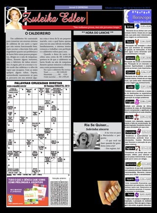 6                                                                            Jornal O EXPRESSO                            Sábado e domingo, 09 e 10 de fevereiro de 2013.




                  Zuleika Edler
                                                                                                          • Cultura • Arte
                                                                                                      • Atualidades • Dicas
                                                                                                     • Moda • Curiosidades
                                                                                                                                                                           21/03 a 20/04
                                                                                                                                                                 Nova: 10/02 a 17/02


                                                                                  “Não tenhamos pressa, mas não percamos tempo.”                      Áries
                                                                                                                                                     Momento de se alinhar com uma
                      O CALDEIREIRO                                                         ** HORA DO LANCHE **                                   verdade interior. Anseio de um algo
                                                                                                                                                   mais, que pode estar relacionado a


                                                                                                                                                                           21/04 a 20/05
                                                                                                                                                   uma viagem ou conhecimento.
     Um caldeireiro foi contratado
para consertar um enorme sistema
                                        ma coisa e tirou de lá um pequeno
                                        martelo, com o qual bateu apenas
                                                                                               Maçã de chocolate
                                                                                                                                                      Touro
de caldeiras de um navio a vapor        uma vez em uma válvula vermelha.
que não estava funcionando bem.         Imediatamente, o sistema inteiro                                                                            Percepção das energias e situa-
                                                                                                                                                   ções que envolvem as amizades,
Após escutar a descrição feita pelo     começou a trabalhar com perfeição                                                                          os grupos, as instituições. A força
engenheiro quanto aos problemas e       e o caldeireiro voltou para casa.                                                                          está agora numa dimensão sutil,


                                                                                                                                                                           21/05 a 20/06
de haver feito umas poucas pergun-           Quando o dono do navio re-                                                                            na sensibilidade e intuição.
tas, dirigiu-se à sala de máquinas.     cebeu uma conta de R$ 2.000,00
Olhou, durante alguns instantes,        queixou-se de que o caldeireiro só
                                                                                                                                                     Gêmeos
para o labirinto de tubos retorci-      havia ficado na sala de máquinas                                                                           Percepção dos sinais e sincronicida-
                                                                                                                                                   des. Percepção de um chamado vo-
dos. A seguir, pôs-se a escutar o ru-   durante quinze minutos e solicitou
                                                                                                                                                   cacional. Espiritualidade e projetos


                                                                                                                                                                            21/06 a 21/07
ído surdo das caldeiras e o silvo do    uma conta pormenorizada.                                                                                   sociais se tornam mais importantes.
vapor que escapava. Com as mãos             Eis o que o caldeireiro lhe enviou:
apalpou alguns tubos. Depois,               Total ................: R$ 2.000,00                                                                       Câncer
cantarolando suavemente só para             Martelada ..........: R$       0,50
                                            Onde martelar ....: R$ 1.999,50                                                                         Momento de se alinhar com uma
si, procurou em seu avental algu-                                                                                                                  verdade interior. Anseio de um algo
                                                                                                                                                   mais, que pode estar relacionado


                                                                                                                                                                            22/07 a 22/08
                                                                                        Ingredientes:                                              a uma viagem ou conhecimento.
                                                                                        • 500 g barra de chocolate ao leite fracionada (harald);
                                                                                  • 12 maçãs médias; • Coco, confete, granulado ou chocolate           Leão
                                                                                  branco (para polvilhar); • Palito de churrasco; • Papel lami-     Cuidado com a tendência, a exces-
                                                                                  nado.                                                            so de idealizações ou expectativas
                                                                                        MODO DE PREPARO                                            emocionais. O momento favorece a


                                                                                                                                                                           23/08 a 22/09
                                                                                        1. Pique a barra de chocolate em pedaços, coloque no       superação de antigos problemas.
                                                                                  micro-ondas, de 30 em 30 segundos até derreter. 2. Lave as
                                                                                  maçãs e seque bem e espete um palito de churrasco em cada         Virgem
                                                                                  uma. 3. Em seguida mergulhe no chocolate derretido e pol-
                                                                                  vilhe a seu gosto com granulado, ou coco ou com uma colher       Cuidado com atitudes de vitima,
                                                                                                                                                   complexos de culpa, de inferioridade.
                                                                                  afunde no chocolate branco (o processo é o mesmo do choco-       Deverá compreender o significado de


                                                                                                                                                                           23/09 a 22/10
                                                                                  late ao leite), deixando cair na maçã já banhada no chocola-     afeto incondicional em suas relações.
                                                                                  te, fazendo rabisco. 4. Coloque no papel alumínio (para não
                                                                                  agarrar). 5. Como o chocolate é fracionado não precisa levar
                                                                                  na geladeira, seca em torno de 10 minutos.
                                                                                                                                                      Libra
                                                                                                                                                    Cuidado com distração, esqueci-
                                                                                                                                                   mento e falta de concentração. Se
                                                                                               Ria Se Quiser...                                    sente inspirado. Excelente momen-


                                                                                                                                                                              23/10 a 21/11
                                                                                                                                                   to para atividades em que criar.


                                                                                                                        A tia vira-se para
                                                                                                 Sobrinha sincera
                                                                                                                    a Mariazinha e per-
                                                                                                                                                    Escorpião
                                                                                                                    gunta:
                                                                                                                        - O que você vai
                                                                                                                                                    Tendência a supervalorizar os
                                                                                                                                                   sentimentos, podendo levar a


                                                                                                                    fazer quando for gran-
                                                                                                                                                   decepções, ilusões. Momento


                                                                                                                    dona como a tia?
                                                                                                                                                   que favorece a execução de pro-


                                                                                                                        - Um regime, tia!                                    22/11 a 21/12
                                                                                                                                                   jetos criativos.

                                                                                                                                                     Sagitário
                                                                                                                                                    Conceda-se um tempo para con-
                                                                                                  Dicas Cozinha                                    templar, refletir, para valorizar o


                                                                                      Quando não precisa usar todo o creme de leite,
                                                                                                                                                   que se passa interiormente. A casa


                                                                                  congele-o em forminhas de gelo. Depois, coloque os
                                                                                                                                                                              22/12 a 20/01
                                                                                                                                                   pode servir como um refúgio.


                                                                                  cubos em sacos de plásticos e guarde-os no freezer.
                                                                                  Os cubinho podem ser adicionados diretamente a
                                                                                                                                                    Capricórnio

                                                                                  pratos salgados ou sobremesas quentes.
                                                                                                                                                    Importância do que está ocorrendo
                                                                                                                                                   com pessoas próximas. Cuidado com
                                                                                                                                                   mal-entendidos. Momento interes-


                                                                                                                                                                           21/01 a 19/02
                                                                                                                                                   sante para refinar a sensibilidade.
                                                                                                         Beleza
                                                                                       Deixe suas unhas
                                                       Solução anterior
                                                                                                                                                      Aquário

                                                                                  de molho por 1 minuto
                                                                                  em um copo com água
                                                                                                                                                    Evite transações financeiras que



                                                                                  morna e 2 colheres
                                                                                                                                                   aparentem ser sedutoras, mas não
                                                                                                                                                   tenham lastro real. Desenvolva os


                                                                                  (chá) de vinagre, an-
                                                                                                                                                                          20/02 a 20/03
                                                                                                                                                   seus talentos sensíveis. O momen-


                                                                                  tes de aplicar o esmal-
                                                                                                                                                   to favorece a criatividade.


                                                                                  te para que ele dure
                                                                                                                                                       Peixes

                                                                                  mais e você fique com
                                                                                  as unhas perfeitas por
                                                                                                                                                    A lógica cede espaço à imaginação, à


                                                                                  mais tempo.
                                                                                                                                                   inspiração, à percepção da realidade
                                                                                                                                                   sutil, pisciano. Mais vale agora a lingua-
                                                                                                                                                   gem não-verbal, os gestos afetuosos.
 