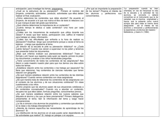 anticipación, para investigar los temas, prepararme.
¿Cuál es la estructura de su planeación? Primero el nombre del
proyecto, contenido, actividades, producto, actividades que ellos deben
realizar al final, evaluación.
¿Cómo selecciona los contenidos que debe abordar? De acuerdo al
proyecto, de acuerdo a lo que nos marca el libro de texto lo relaciono con
lo que marque el plan del grado que tenemos.
¿Qué criterios determinan la importancia de un contenido?
¿Cuánto tiempo le dedica a cada contenido? Una hora por cada
asignatura
¿Cuáles son los mecanismos de evaluación que utiliza durante sus
clases? A veces que lean textos, participación oral, califico el material
para trabajar en clase, información.
¿Cuáles son las dificultades que enfrenta a la hora de realizar su
planeación? Dosificar, tengo que concéntrame porque a veces el tema es
extenso y tengo que ajustarme al tema.
¿El director de la escuela le pide su planeación didáctica? no ¿Cada
cuánto tiempo? Cuando nos vienen a supervisar no los piden y tenemos
que presentar todos los documentos.
¿Bajo qué criterios evalúan sus planeaciones didácticas? Traen un
formato y ahí hacen sus registros cada quien se reparte, primero te piden
tus documentos y evalúan a los niños haciéndoles preguntas.
¿Tiene conocimiento de todos los contenidos de las asignaturas? Nos
dieron a cada maestro nuestro plan para que nos demos una idea sobre
todos los temas.
¿Establece relación entre los contenidos o los trabaja por separado? Se
tiene que relacionar, hay contenidos de ciencias naturales que tienen
relación con geografía
¿De qué manera establece relación entre los contenidos de las distintas
asignaturas? Cuando vemos contenidos con otras asignaturas
¿De qué manera trata de relacionar los contenidos de las asignaturas con
el contexto de los alumnos y de sus situaciones cotidianas? En clase
cuestionando a los niños
¿Cómo propicia que los alumnos pasen de sus situaciones cotidianas a
los contenidos conceptuales? Cuando voy a abordar un contenido,
recupero los que ellos saben, formulo preguntas, conocimientos previos.
¿De qué manera establece relación entre los nuevos saberes que
adquiere el alumno y los que ya tiene previamente? Primero dialogamos,
presentarles el tema, leer la información del tema y luego hacer
comparaciones
¿Le da a conocer a los alumnos los propósitos y contenidos que abordará
en la clase o los trabaja directamente? sí
¿Atiende de manera específica las necesidades de aprendizaje de los
alumnos? Sí
¿La distribución de los alumnos en el aula puede variar dependiendo de
las actividades que realice? Sí, trabajo en parejas o en equipos
¿Por qué es importante la preparación
de los temas? Propicia el interés de
los alumnos y perfecciona sus
conocimientos.
“La preparación cuando es bien
orientada, en vez de mecanizar la vida
de la escuela y la actividad de los
alumnos, se convierte o deberá
convertirse en el instrumento que le de
variedad, que le imprima originalidad y
fuerza, que la presente como nueva
aunque sea para tratar el mismo tema
asegurando así el interés de los
alumnos y renovando y perfeccionando
la experiencia y la técnica del maestro.”
Ballesteros, y Usano A. (1964)
 