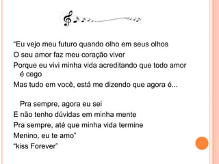 “Eu vejo meu futuro quando olho em seus olhosO seu amor faz meu coração viverPorque eu vivi minha vida acreditando que todo amor é cegoMas tudo em você, está me dizendo que agora é...Pra sempre, agora eu seiE não tenho dúvidas em minha mentePra sempre, até que minha vida termineMenino, eu te amo”“kissForever”