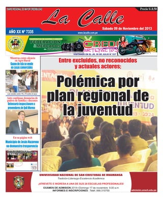 DIARIO REGIONAL DE MAYOR CREDIBILIDAD

La Calle

Precio S/.0.50

Sábado 09 de Noviembre del 2013

AÑO XX Nº 7335

www.lacalle.com.pe

Mientras existe silencio
en Agro Rural

Guano de isla se vende
en casas comerciales

Las venden entre 70 a 75 soles el saco

Ante continuas denuncias de
padres de familia y docentes

Defensoría inspeccionara a
proveedores de Qali Warma

En su página web

Municipio de Jesús Nazareno
no demuestra trasparencia

UNIVERSIDAD NACIONAL DE SAN CRISTOBAL DE HUAMANGA
Tradición-Liderazgo-Excelencia Académica
¡ATREVETE E INGRESA A UNA DE SUS 28 ESCUELAS PROFESIONALES!
EXAMEN DE ADMISION 2014-I:Domingo 17 de noviembre 9.00 a.m
INFORMES E INSCRIPCIONES : Teléf. 066-310759

admisión.unsch.edu.pe

 